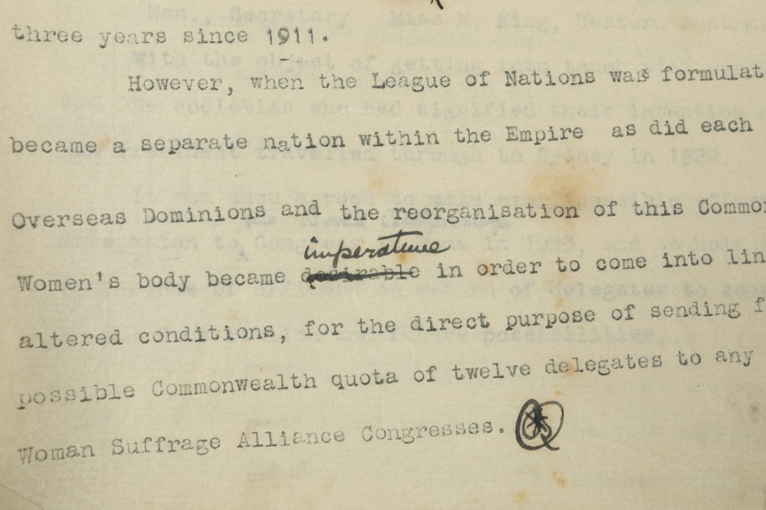 Part of a page of text written with a typewriter, with a word crossed out and replaced in ink. The text says '... three years since 1911. However, when the League of Nations was formulat ... became a separate nation within the Empire as did each ... Overseas Dominions and the reorganisation of this Common ... Women's body became imperative in order to come into lin ... altered conditions, for the direct purpose of sending f ... possible Commonwealth quota of twelve delegates to any ... Woman Suffrage Allian